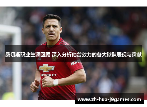 桑切斯职业生涯回顾 深入分析他曾效力的各大球队表现与贡献 桑切斯职业生涯回顾 深入分析他曾效力的各大球队表现与贡献