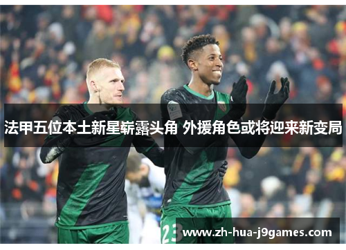 法甲五位本土新星崭露头角 外援角色或将迎来新变局