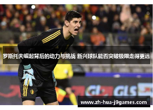 罗斯托夫崛起背后的动力与挑战 新兴球队能否突破极限走得更远 罗斯托夫崛起背后的动力与挑战 新兴球队能否突破极限走得更远