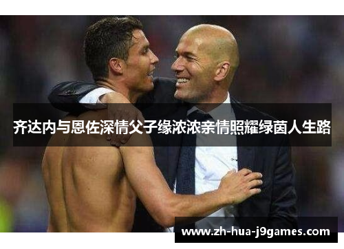 齐达内与恩佐深情父子缘浓浓亲情照耀绿茵人生路 齐达内与恩佐深情父子缘浓浓亲情照耀绿茵人生路