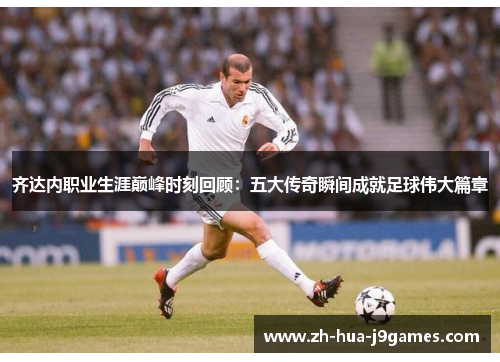 齐达内职业生涯巅峰时刻回顾:五大传奇瞬间成就足球伟大篇章 齐达内职业生涯巅峰时刻回顾:五大传奇瞬间成就足球伟大篇章
